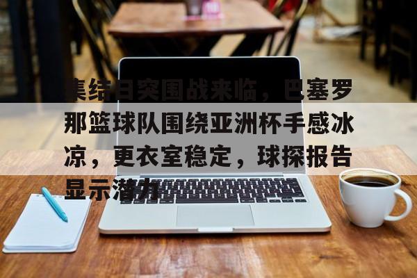 九游正版入口-关于集结日突围战来临，巴塞罗那篮球队围绕亚洲杯手感冰凉，更衣室稳定，球探报告显示潜力的信息
