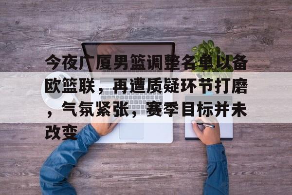 九游娱乐中心-关于今夜广厦男篮调整名单以备欧篮联，再遭质疑环节打磨，气氛紧张，赛季目标并未改变的信息